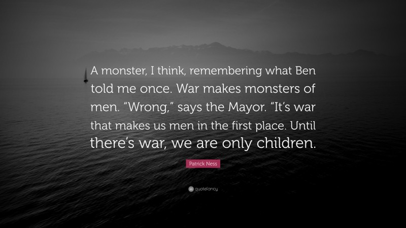 Patrick Ness Quote: “A monster, I think, remembering what Ben told me once. War makes monsters of men. “Wrong,” says the Mayor. “It’s war that makes us men in the first place. Until there’s war, we are only children.”
