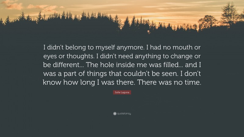 Sofie Laguna Quote: “I didn’t belong to myself anymore. I had no mouth or eyes or thoughts. I didn’t need anything to change or be different... The hole inside me was filled... and I was a part of things that couldn’t be seen. I don’t know how long I was there. There was no time.”