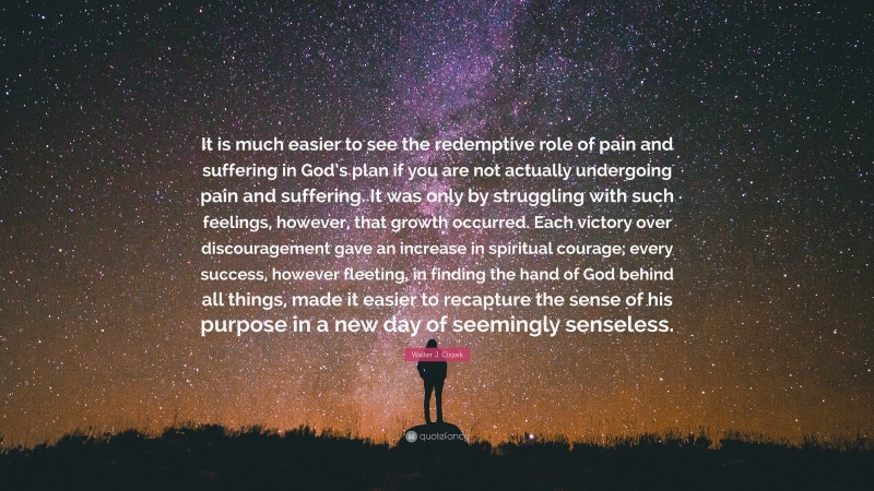 Walter J. Ciszek Quote: “It is much easier to see the redemptive role of pain and suffering in God’s plan if you are not actually undergoing pain and suffering. It was only by struggling with such feelings, however, that growth occurred. Each victory over discouragement gave an increase in spiritual courage; every success, however fleeting, in finding the hand of God behind all things, made it easier to recapture the sense of his purpose in a new day of seemingly senseless.”