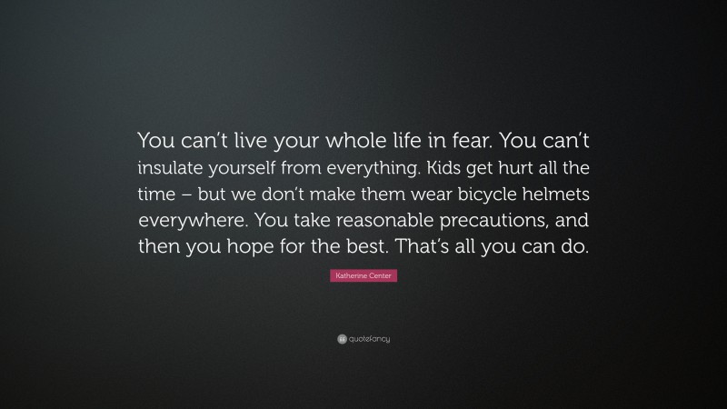 Katherine Center Quote: “You can’t live your whole life in fear. You can’t insulate yourself from everything. Kids get hurt all the time – but we don’t make them wear bicycle helmets everywhere. You take reasonable precautions, and then you hope for the best. That’s all you can do.”
