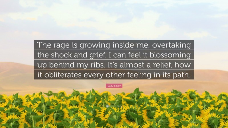 Lucy Foley Quote: “The rage is growing inside me, overtaking the shock and grief. I can feel it blossoming up behind my ribs. It’s almost a relief, how it obliterates every other feeling in its path.”