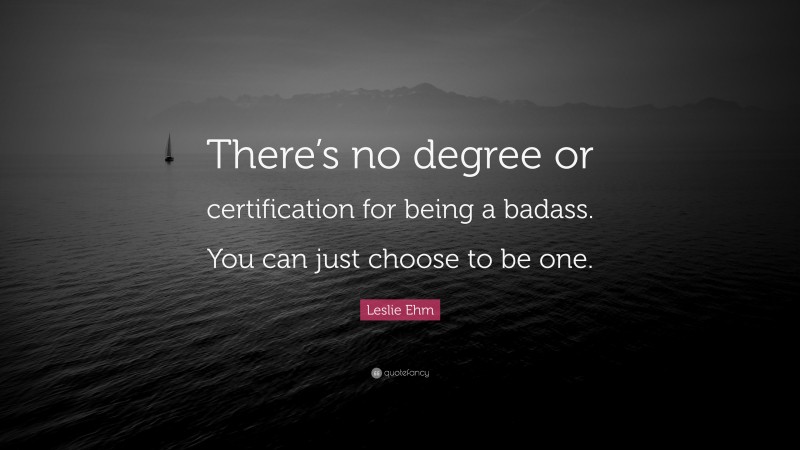 Leslie Ehm Quote: “There’s no degree or certification for being a badass. You can just choose to be one.”