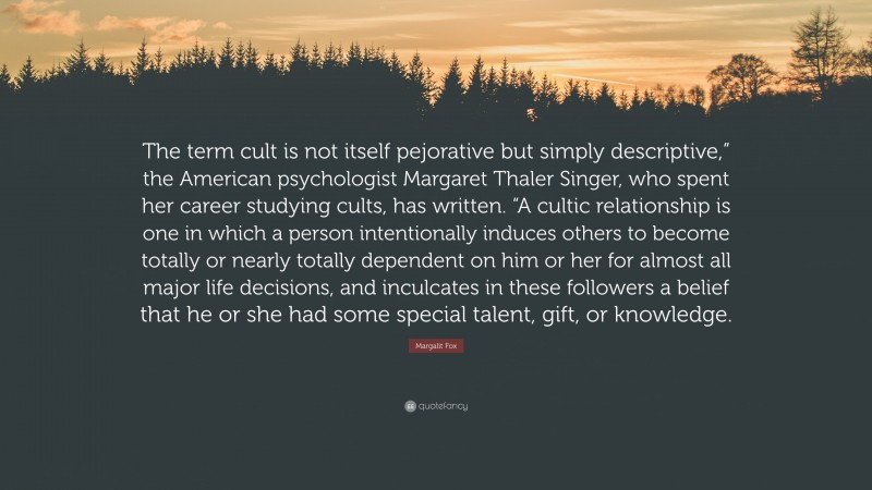 Margalit Fox Quote: “The term cult is not itself pejorative but simply descriptive,” the American psychologist Margaret Thaler Singer, who spent her career studying cults, has written. “A cultic relationship is one in which a person intentionally induces others to become totally or nearly totally dependent on him or her for almost all major life decisions, and inculcates in these followers a belief that he or she had some special talent, gift, or knowledge.”