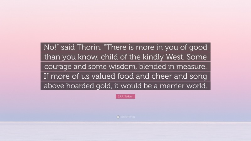 J.R.R. Tolkien Quote: “No!” said Thorin. “There is more in you of good than you know, child of the kindly West. Some courage and some wisdom, blended in measure. If more of us valued food and cheer and song above hoarded gold, it would be a merrier world.”