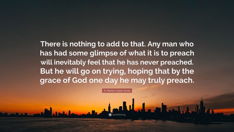 D. Martyn Lloyd-Jones Quote: “There is nothing to add to that. Any man who has had some glimpse of what it is to preach will inevitably feel that he has never preached. But he will go on trying, hoping that by the grace of God one day he may truly preach.”
