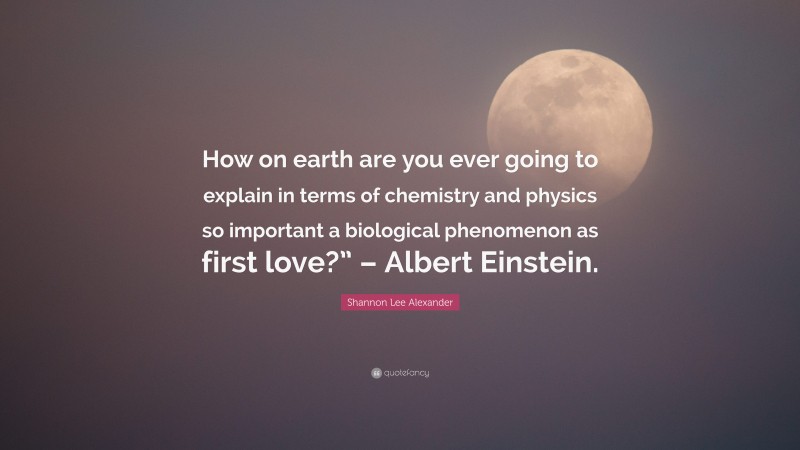 Shannon Lee Alexander Quote: “How on earth are you ever going to explain in terms of chemistry and physics so important a biological phenomenon as first love?” – Albert Einstein.”