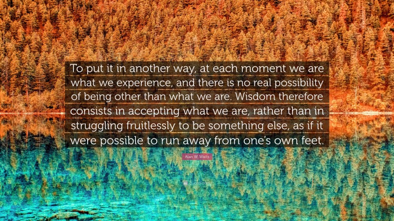 Alan W. Watts Quote: “To put it in another way, at each moment we are what we experience, and there is no real possibility of being other than what we are. Wisdom therefore consists in accepting what we are, rather than in struggling fruitlessly to be something else, as if it were possible to run away from one’s own feet.”