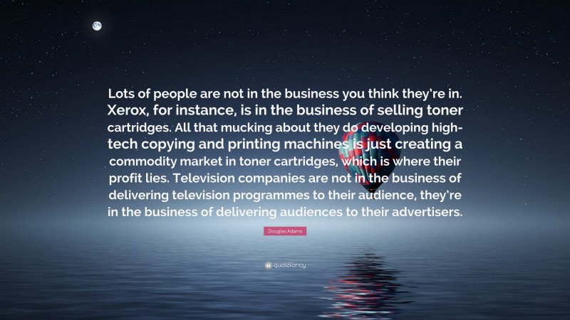 Douglas Adams Quote: “Lots of people are not in the business you think they’re in. Xerox, for instance, is in the business of selling toner cartridges. All that mucking about they do developing high-tech copying and printing machines is just creating a commodity market in toner cartridges, which is where their profit lies. Television companies are not in the business of delivering television programmes to their audience, they’re in the business of delivering audiences to their advertisers.”