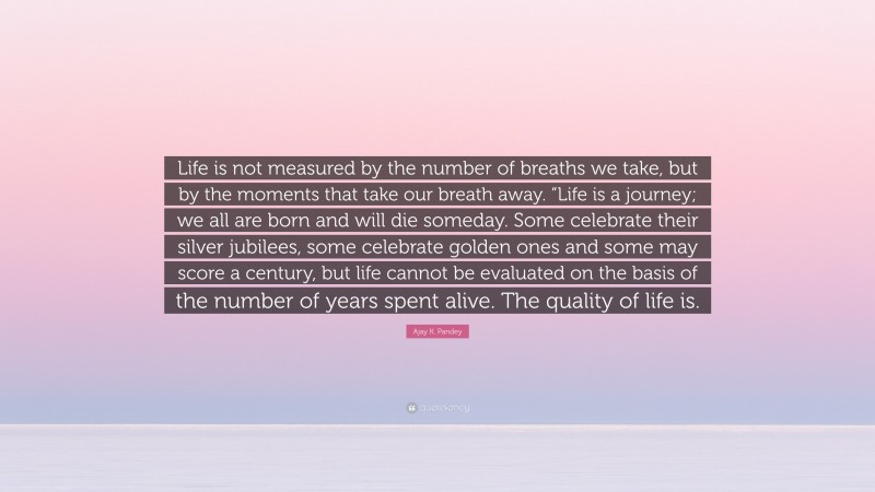 Ajay K. Pandey Quote: “Life is not measured by the number of breaths we take, but by the moments that take our breath away. “Life is a journey; we all are born and will die someday. Some celebrate their silver jubilees, some celebrate golden ones and some may score a century, but life cannot be evaluated on the basis of the number of years spent alive. The quality of life is.”