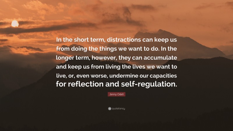 Jenny Odell Quote: “In the short term, distractions can keep us from doing the things we want to do. In the longer term, however, they can accumulate and keep us from living the lives we want to live, or, even worse, undermine our capacities for reflection and self-regulation.”