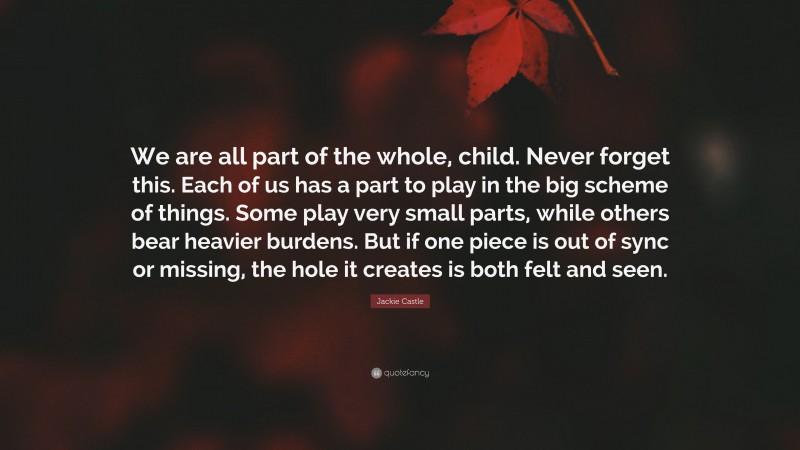 Jackie Castle Quote: “We are all part of the whole, child. Never forget this. Each of us has a part to play in the big scheme of things. Some play very small parts, while others bear heavier burdens. But if one piece is out of sync or missing, the hole it creates is both felt and seen.”