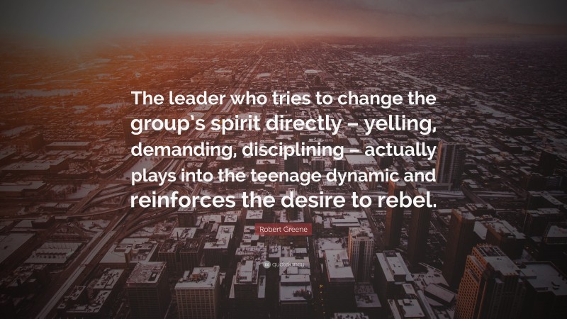 Robert Greene Quote: “The leader who tries to change the group’s spirit directly – yelling, demanding, disciplining – actually plays into the teenage dynamic and reinforces the desire to rebel.”