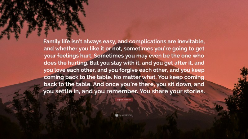 Sophie Hudson Quote: “Family life isn’t always easy, and complications are inevitable, and whether you like it or not, sometimes you’re going to get your feelings hurt. Sometimes you may even be the one who does the hurting. But you stay with it, and you get after it, and you love each other, and you forgive each other, and you keep coming back to the table. No matter what. You keep coming back to the table. And once you’re there, you sit down, and you settle in, and you remember. You share your stories.”