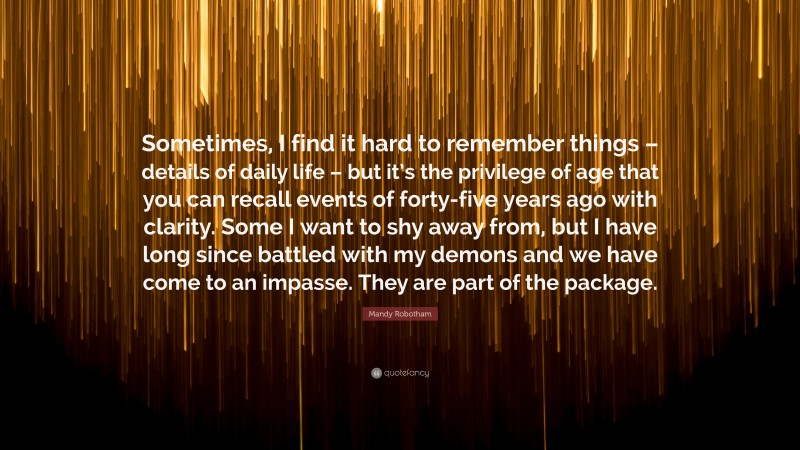 Mandy Robotham Quote: “Sometimes, I find it hard to remember things – details of daily life – but it’s the privilege of age that you can recall events of forty-five years ago with clarity. Some I want to shy away from, but I have long since battled with my demons and we have come to an impasse. They are part of the package.”
