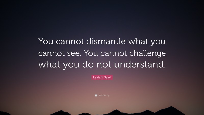 Layla F. Saad Quote: “You cannot dismantle what you cannot see. You cannot challenge what you do not understand.”