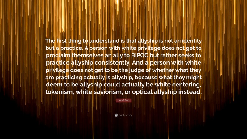 Layla F. Saad Quote: “The first thing to understand is that allyship is not an identity but a practice. A person with white privilege does not get to proclaim themselves an ally to BIPOC but rather seeks to practice allyship consistently. And a person with white privilege does not get to be the judge of whether what they are practicing actually is allyship, because what they might deem to be allyship could actually be white centering, tokenism, white saviorism, or optical allyship instead.”