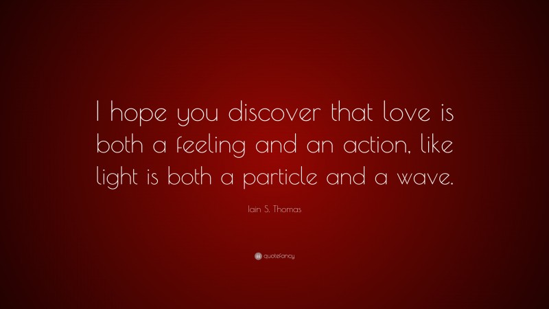 Iain S. Thomas Quote: “I hope you discover that love is both a feeling and an action, like light is both a particle and a wave.”