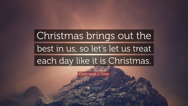 Charmaine J. Forde Quote: “Christmas brings out the best in us, so let’s let us treat each day like it is Christmas.”