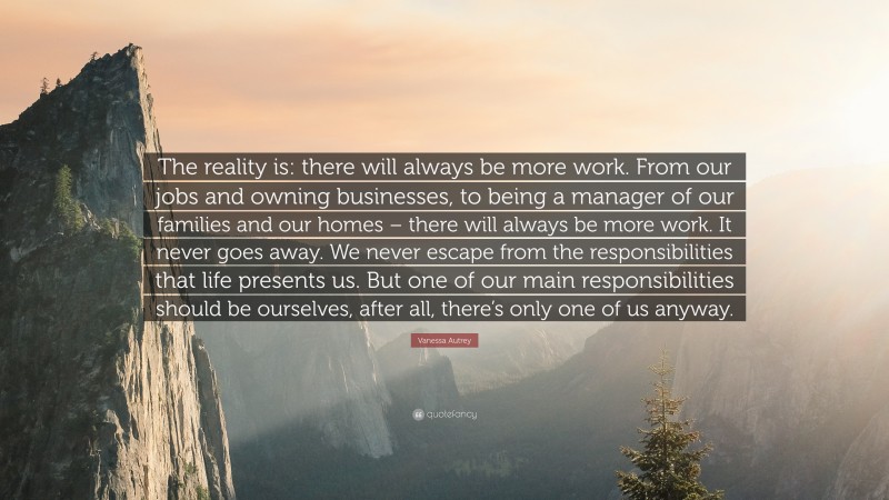 Vanessa Autrey Quote: “The reality is: there will always be more work. From our jobs and owning businesses, to being a manager of our families and our homes – there will always be more work. It never goes away. We never escape from the responsibilities that life presents us. But one of our main responsibilities should be ourselves, after all, there’s only one of us anyway.”