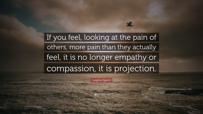 Luigina Sgarro Quote: “If you feel, looking at the pain of others, more pain than they actually feel, it is no longer empathy or compassion, it is projection.”