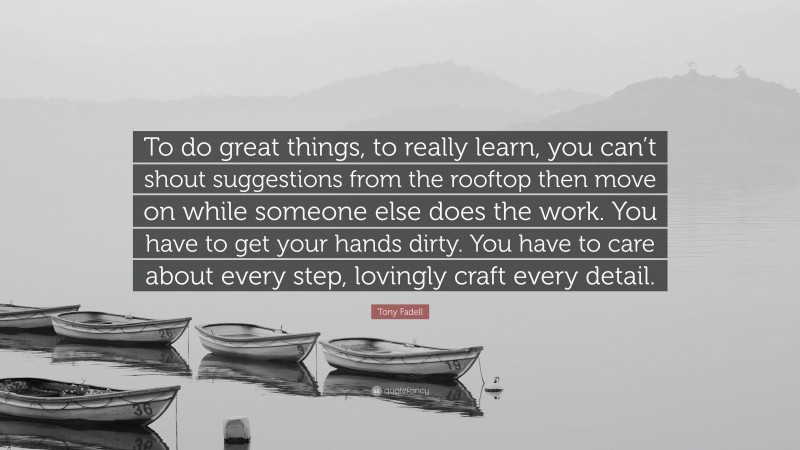 Tony Fadell Quote: “To do great things, to really learn, you can’t shout suggestions from the rooftop then move on while someone else does the work. You have to get your hands dirty. You have to care about every step, lovingly craft every detail.”