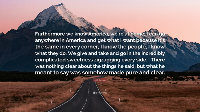 Jack Kerouac Quote: “Furthermore we know America, we’re at home; I can go anywhere in America and get what I want because it’s the same in every corner, I know the people, I know what they do. We give and take and go in the incredibly complicated sweetness zigzagging every side.” There was nothing clear about the things he said, but what he meant to say was somehow made pure and clear.”