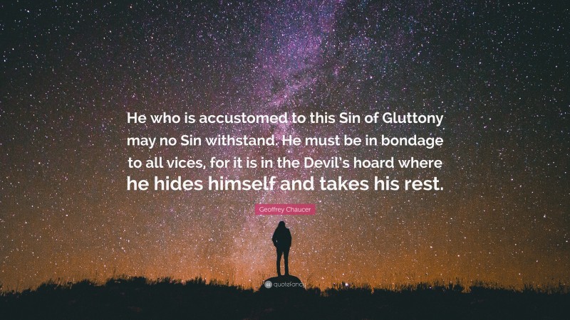Geoffrey Chaucer Quote: “He who is accustomed to this Sin of Gluttony may no Sin withstand. He must be in bondage to all vices, for it is in the Devil’s hoard where he hides himself and takes his rest.”