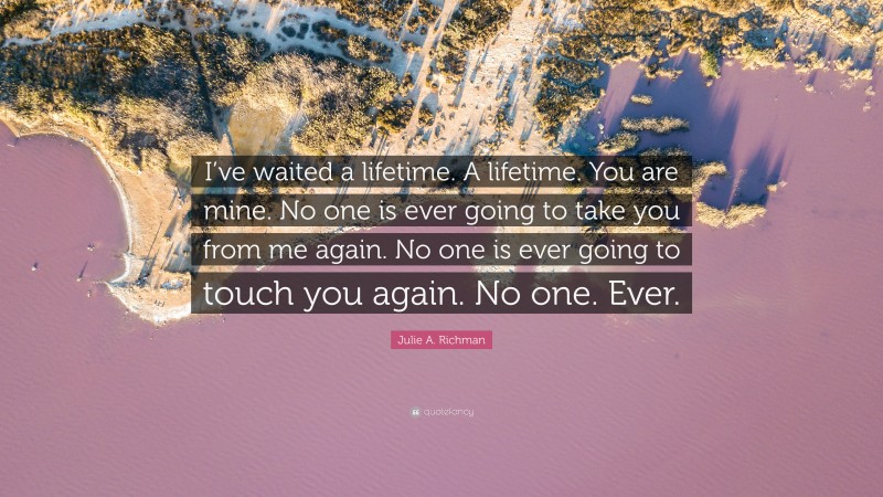 Julie A. Richman Quote: “I’ve waited a lifetime. A lifetime. You are mine. No one is ever going to take you from me again. No one is ever going to touch you again. No one. Ever.”