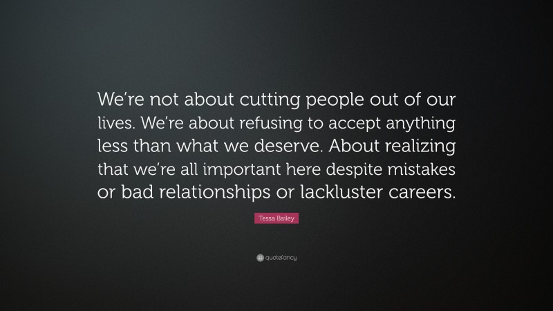 Tessa Bailey Quote: “We’re not about cutting people out of our lives. We’re about refusing to accept anything less than what we deserve. About realizing that we’re all important here despite mistakes or bad relationships or lackluster careers.”