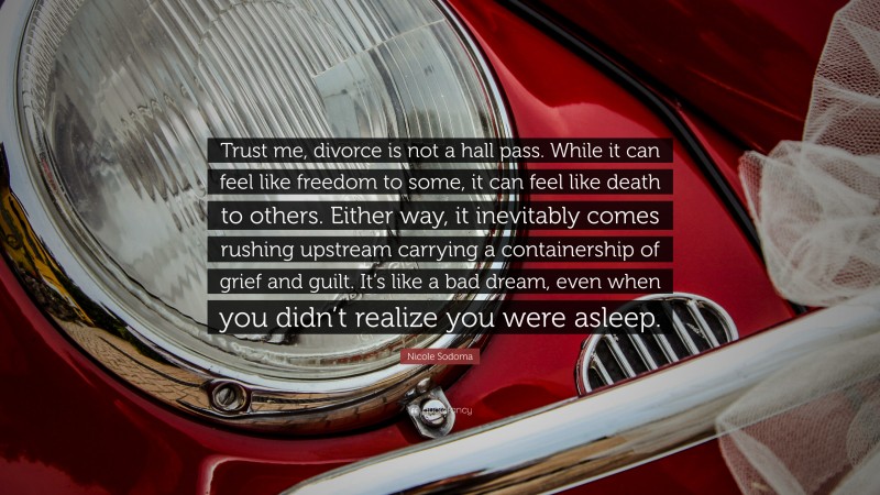 Nicole Sodoma Quote: “Trust me, divorce is not a hall pass. While it can feel like freedom to some, it can feel like death to others. Either way, it inevitably comes rushing upstream carrying a containership of grief and guilt. It’s like a bad dream, even when you didn’t realize you were asleep.”