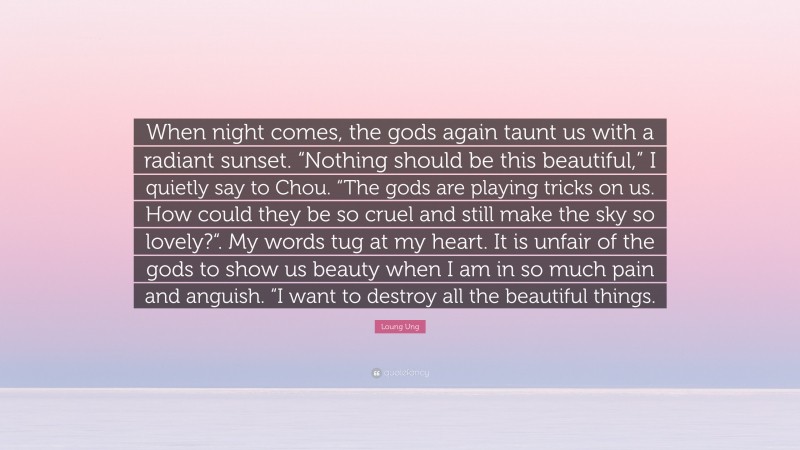 Loung Ung Quote: “When night comes, the gods again taunt us with a radiant sunset. “Nothing should be this beautiful,” I quietly say to Chou. “The gods are playing tricks on us. How could they be so cruel and still make the sky so lovely?“. My words tug at my heart. It is unfair of the gods to show us beauty when I am in so much pain and anguish. “I want to destroy all the beautiful things.”