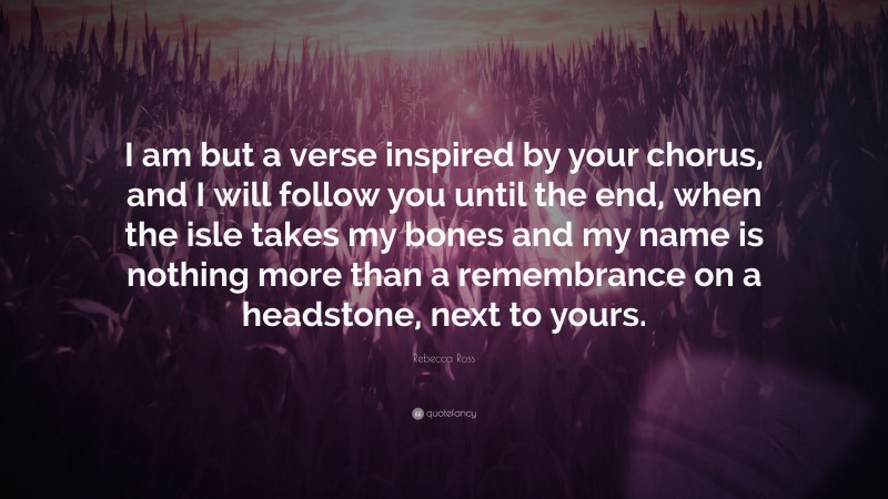 Rebecca Ross Quote: “I am but a verse inspired by your chorus, and I will follow you until the end, when the isle takes my bones and my name is nothing more than a remembrance on a headstone, next to yours.”