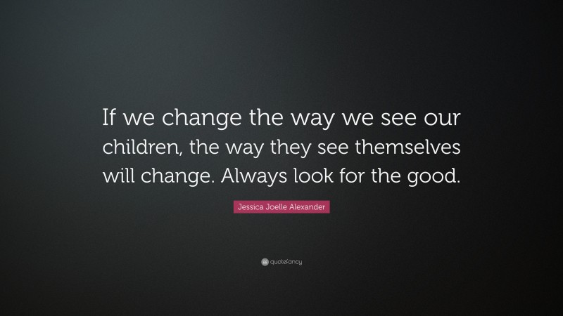 Jessica Joelle Alexander Quote: “If we change the way we see our children, the way they see themselves will change. Always look for the good.”