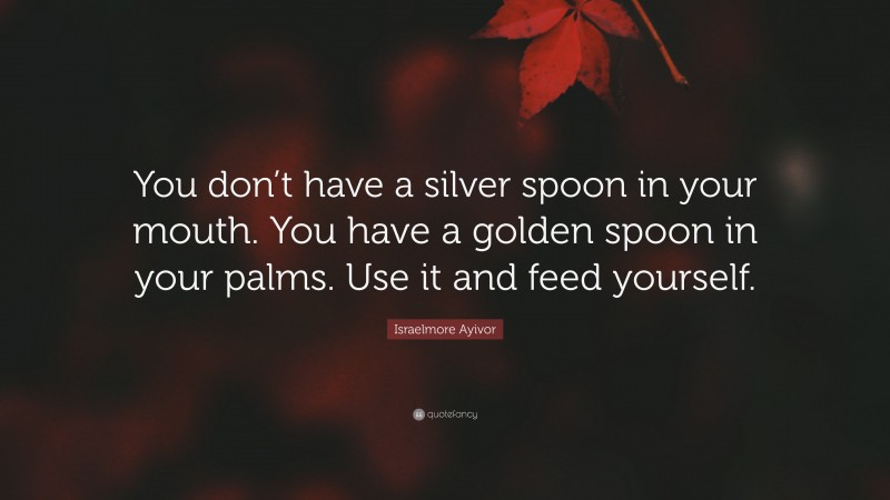 Israelmore Ayivor Quote: “You don’t have a silver spoon in your mouth. You have a golden spoon in your palms. Use it and feed yourself.”