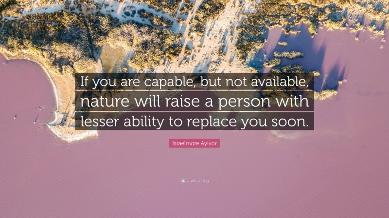 Israelmore Ayivor Quote: “If you are capable, but not available, nature will raise a person with lesser ability to replace you soon.”