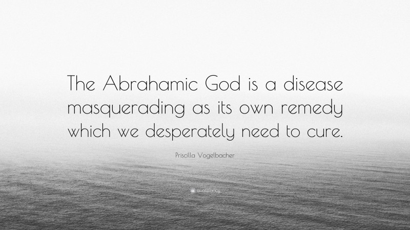 Priscilla Vogelbacher Quote: “The Abrahamic God is a disease masquerading as its own remedy which we desperately need to cure.”
