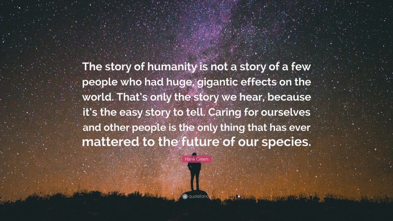 Hank Green Quote: “The story of humanity is not a story of a few people who had huge, gigantic effects on the world. That’s only the story we hear, because it’s the easy story to tell. Caring for ourselves and other people is the only thing that has ever mattered to the future of our species.”
