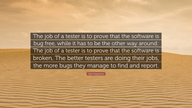 Yegor Bugayenko Quote: “The job of a tester is to prove that the software is bug free, while it has to be the other way around: The job of a tester is to prove that the software is broken. The better testers are doing their jobs, the more bugs they manage to find and report.”