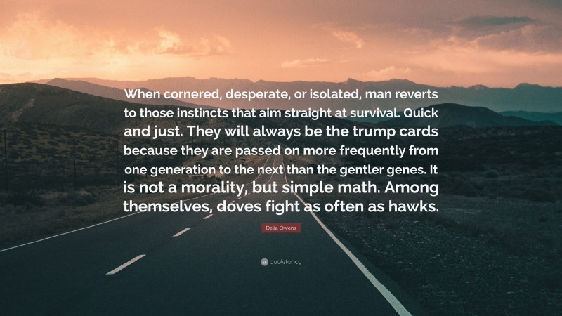 Delia Owens Quote: “When cornered, desperate, or isolated, man reverts to those instincts that aim straight at survival. Quick and just. They will always be the trump cards because they are passed on more frequently from one generation to the next than the gentler genes. It is not a morality, but simple math. Among themselves, doves fight as often as hawks.”