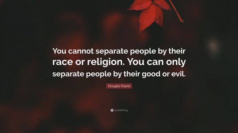 Douglas Feavel Quote: “You cannot separate people by their race or religion. You can only separate people by their good or evil.”