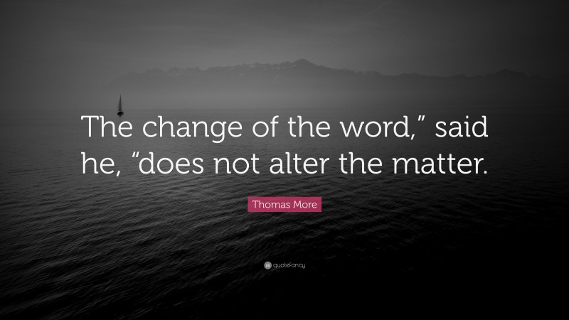 Thomas More Quote: “The change of the word,” said he, “does not alter the matter.”