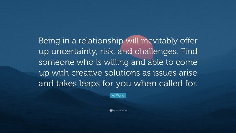 Ali Wong Quote: “Being in a relationship will inevitably offer up uncertainty, risk, and challenges. Find someone who is willing and able to come up with creative solutions as issues arise and takes leaps for you when called for.”