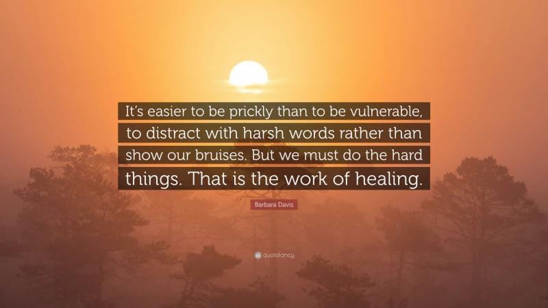 Barbara Davis Quote: “It’s easier to be prickly than to be vulnerable, to distract with harsh words rather than show our bruises. But we must do the hard things. That is the work of healing.”