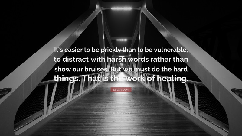 Barbara Davis Quote: “It’s easier to be prickly than to be vulnerable, to distract with harsh words rather than show our bruises. But we must do the hard things. That is the work of healing.”