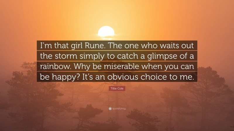 Tillie Cole Quote: “I’m that girl Rune. The one who waits out the storm simply to catch a glimpse of a rainbow. Why be miserable when you can be happy? It’s an obvious choice to me.”