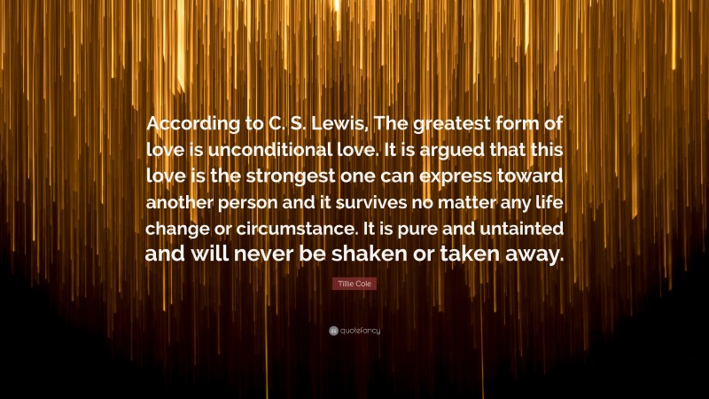 Tillie Cole Quote: “According to C. S. Lewis, The greatest form of love is unconditional love. It is argued that this love is the strongest one can express toward another person and it survives no matter any life change or circumstance. It is pure and untainted and will never be shaken or taken away.”