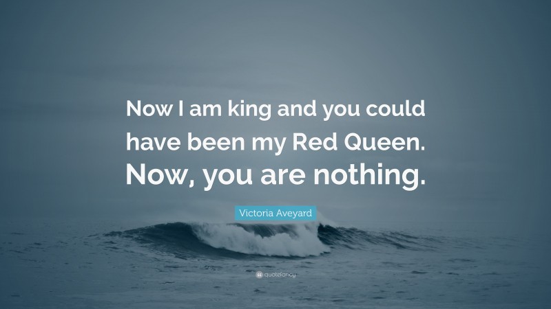 Victoria Aveyard Quote: “Now I am king and you could have been my Red Queen. Now, you are nothing.”