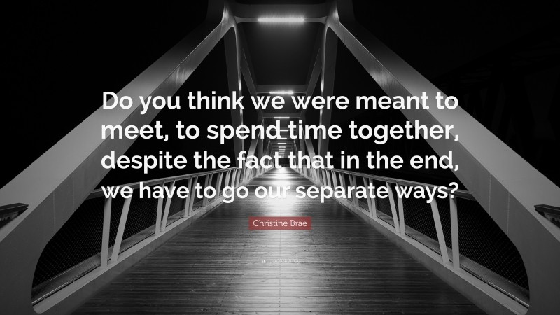 Christine Brae Quote: “Do you think we were meant to meet, to spend time together, despite the fact that in the end, we have to go our separate ways?”