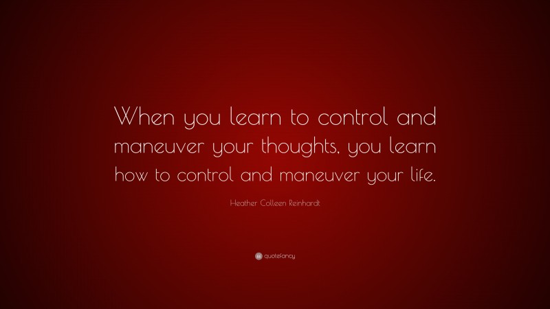 Heather Colleen Reinhardt Quote: “When you learn to control and maneuver your thoughts, you learn how to control and maneuver your life.”