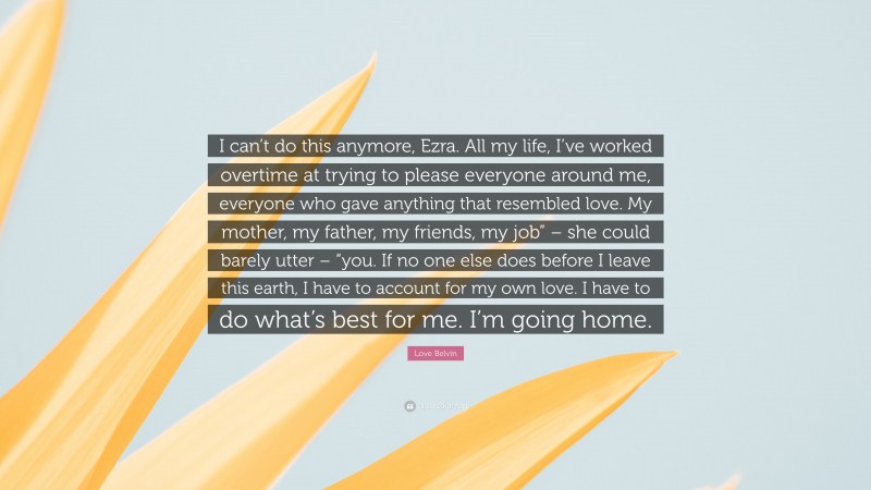 Love Belvin Quote: “I can’t do this anymore, Ezra. All my life, I’ve worked overtime at trying to please everyone around me, everyone who gave anything that resembled love. My mother, my father, my friends, my job” – she could barely utter – “you. If no one else does before I leave this earth, I have to account for my own love. I have to do what’s best for me. I’m going home.”